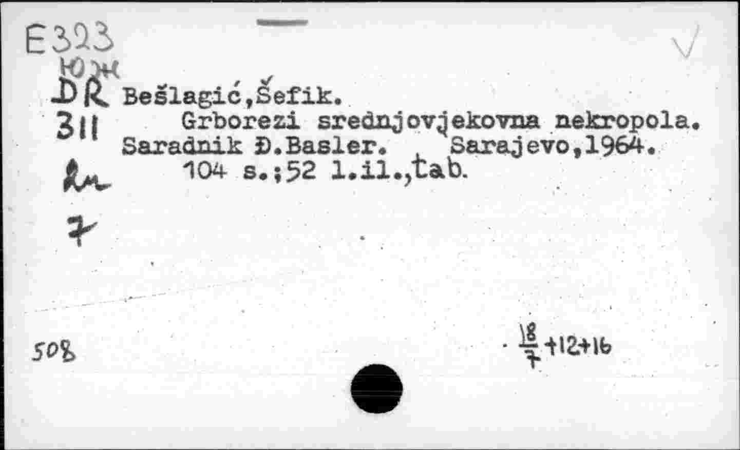 ﻿

Beslagic »Sefik.
JH	Grborezi srednjovqekovna nekropola
Saradnik ©.Basier. , Sarajevo,1964.
*	104 s. ?52 1.il.,tab.
SOI
Г